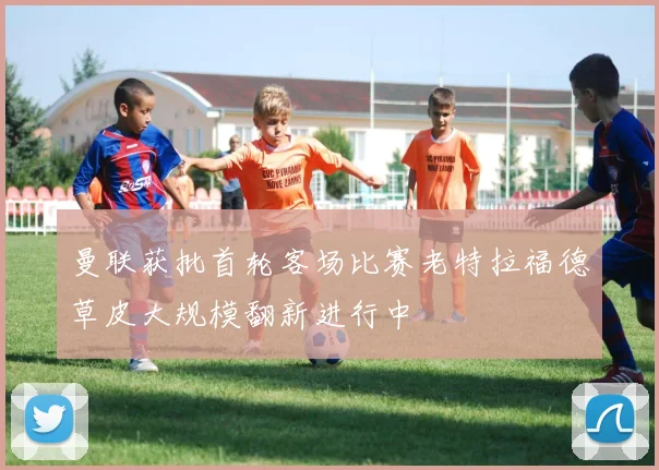 曼联获批首轮客场比赛老特拉福德草皮大规模翻新进行中