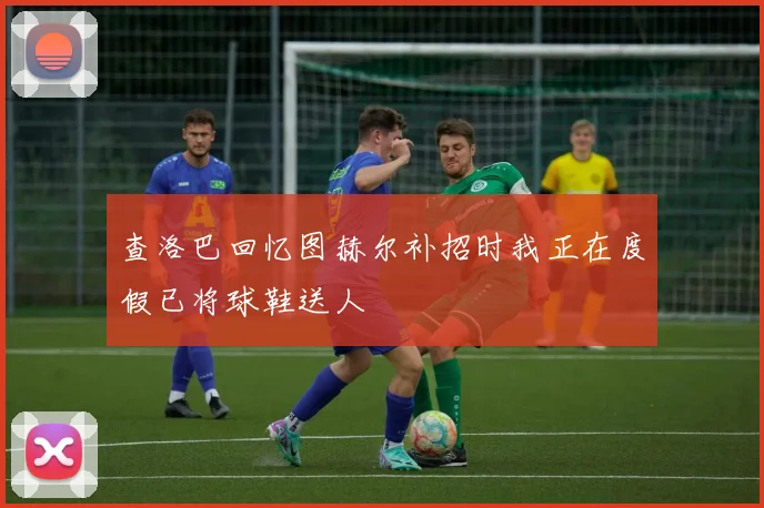 查洛巴回忆图赫尔补招时我正在度假已将球鞋送人