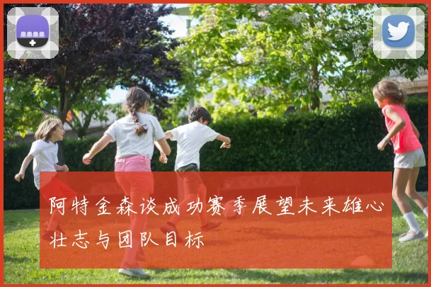 阿特金森谈成功赛季展望未来雄心壮志与团队目标