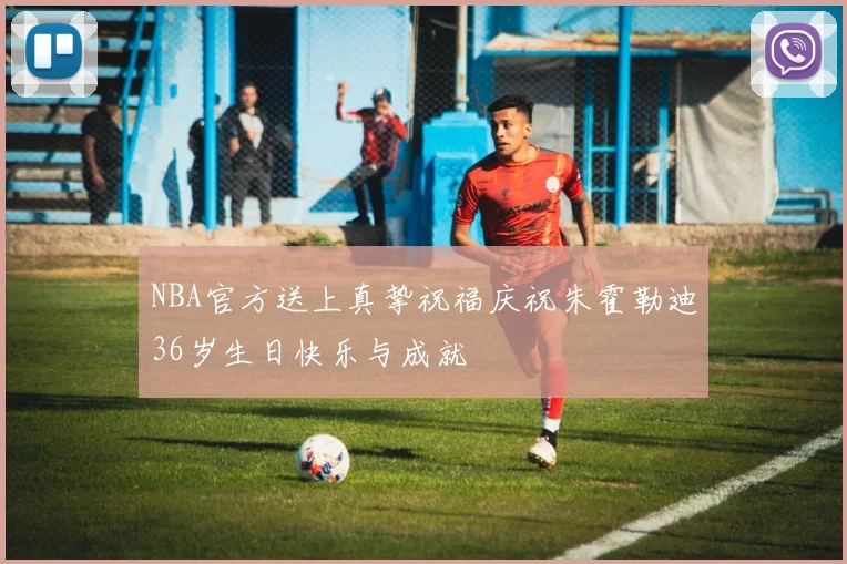 NBA官方送上真挚祝福庆祝朱霍勒迪36岁生日快乐与成就