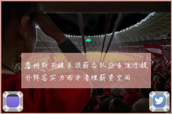 詹姆斯不追求顶薪各队应专注于提升阵容实力而非清理薪资空间