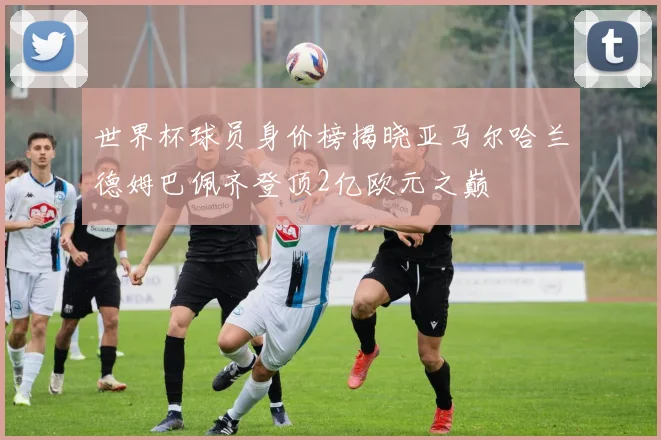 世界杯球员身价榜揭晓亚马尔哈兰德姆巴佩齐登顶2亿欧元之巅