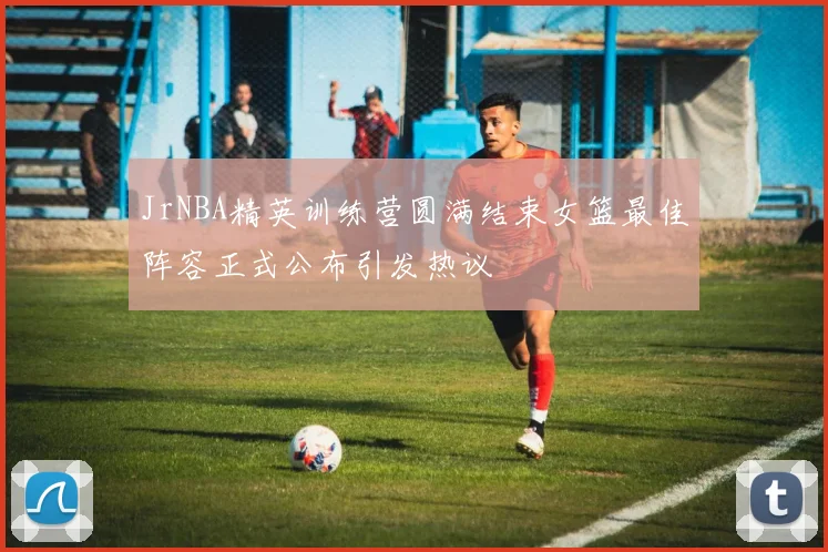 JrNBA精英训练营圆满结束女篮最佳阵容正式公布引发热议