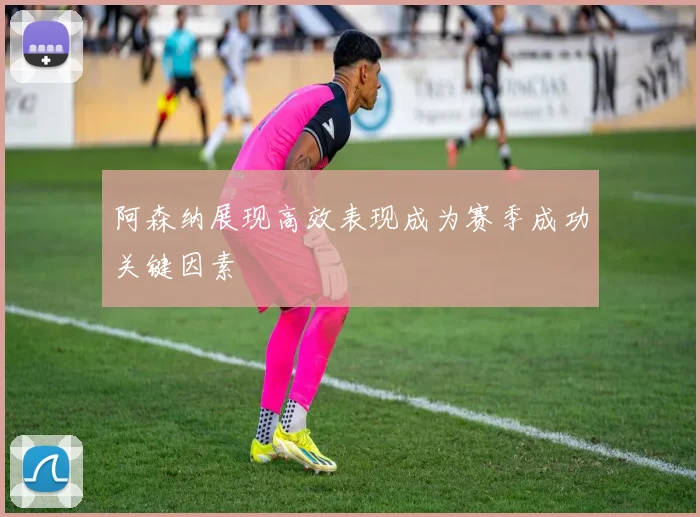 阿森纳展现高效表现成为赛季成功关键因素