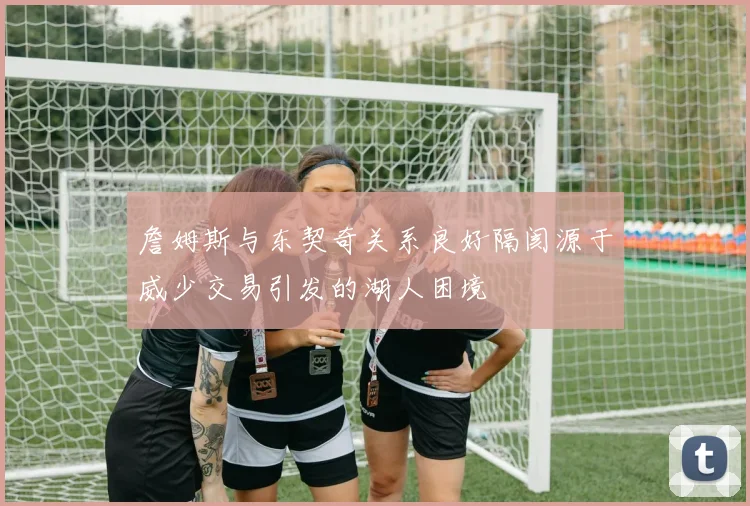 詹姆斯与东契奇关系良好隔阂源于威少交易引发的湖人困境