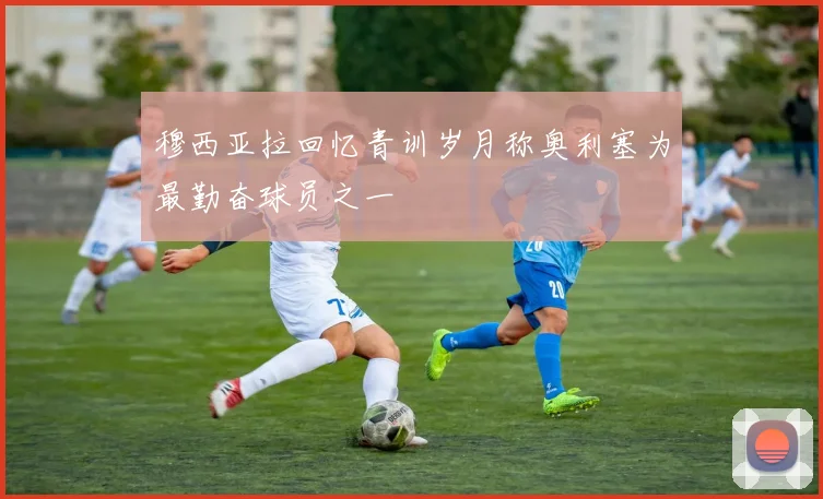 穆西亚拉回忆青训岁月称奥利塞为最勤奋球员之一