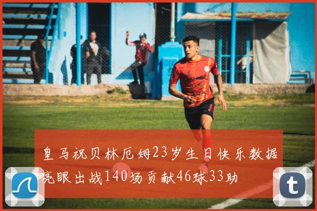 皇马祝贝林厄姆23岁生日快乐数据亮眼出战140场贡献46球33助